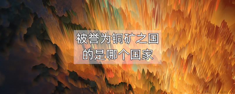 被誉为铜矿之国的是哪个国家