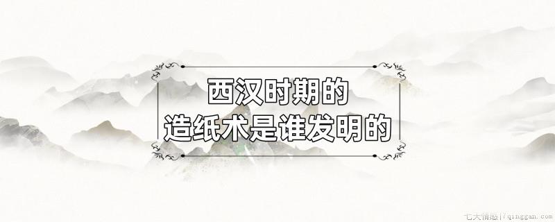 西汉时期的造纸术是谁发明的