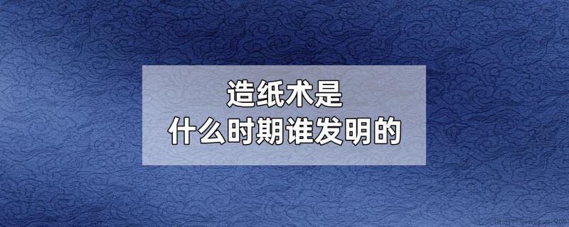 造纸术是什么时期谁发明的