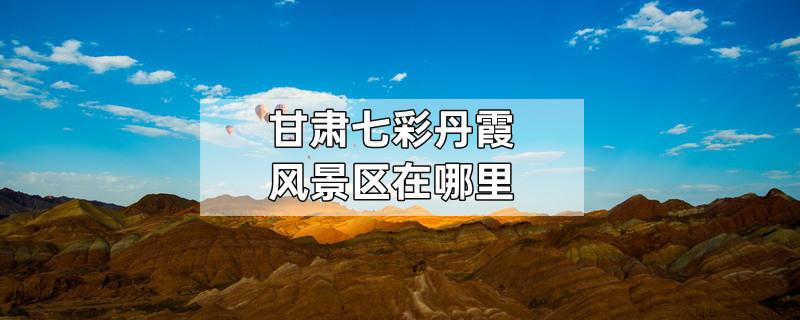 甘肃七彩丹霞风景区在哪里
