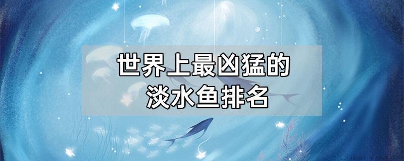 世界上最凶猛的淡水鱼排名