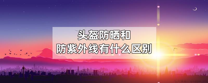 头盔防晒和防紫外线有什么区别