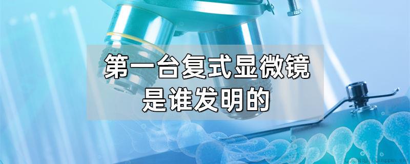 第一台复式显微镜是谁发明的