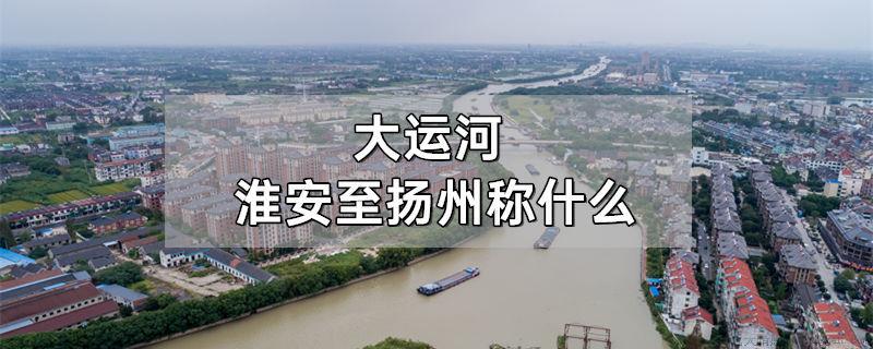 大运河淮安至扬州称什么