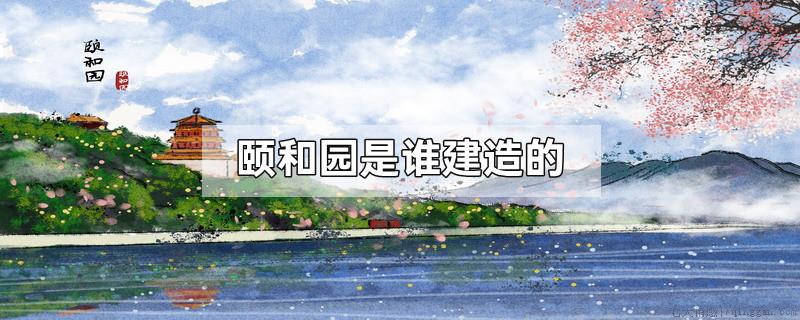 颐和园是谁建造的