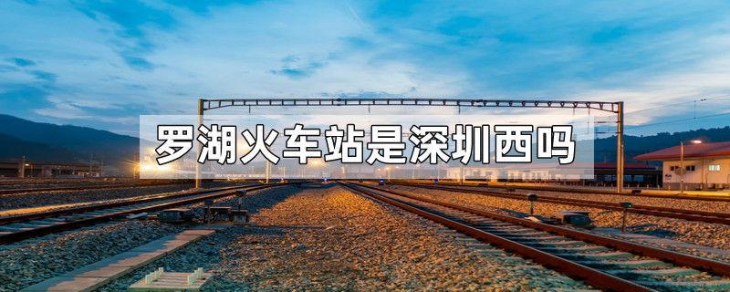 罗湖火车站是深圳西吗