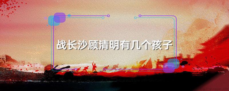 战长沙顾清明有几个孩子