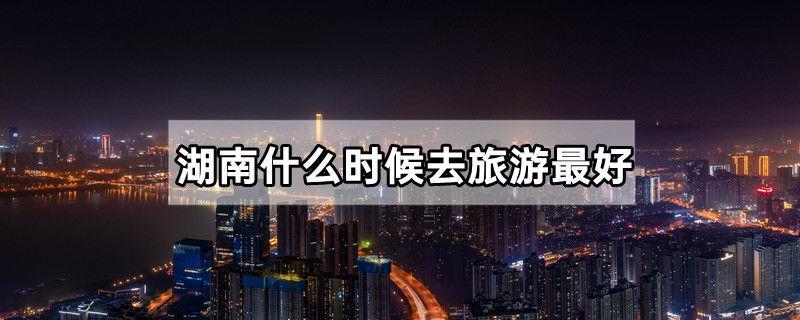 湖南什么时候去旅游最好