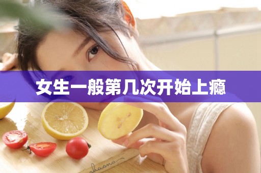 女生一般第几次开始上瘾 女生一般第几次开始上瘾