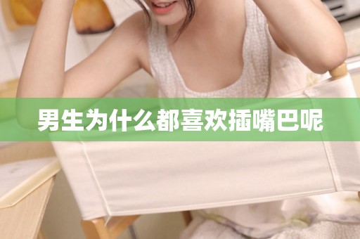 男生为什么都喜欢插嘴巴呢 男生为什么都喜欢插嘴巴呢
