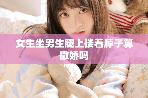 女生坐男生腿上搂着脖子算撒娇吗 女生坐男生腿上搂着脖子算撒娇吗